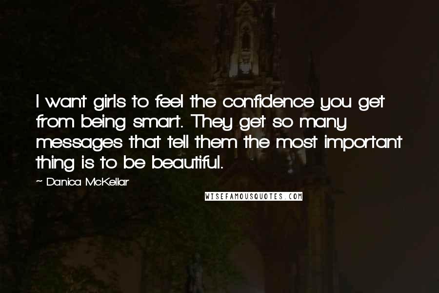 Danica McKellar quotes: I want girls to feel the confidence you get from being smart. They get so many messages that tell them the most important thing is to be beautiful.
