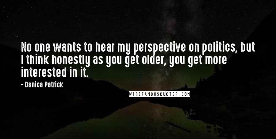 Danica Patrick quotes: No one wants to hear my perspective on politics, but I think honestly as you get older, you get more interested in it.