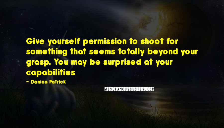Danica Patrick quotes: Give yourself permission to shoot for something that seems totally beyond your grasp. You may be surprised at your capabilities