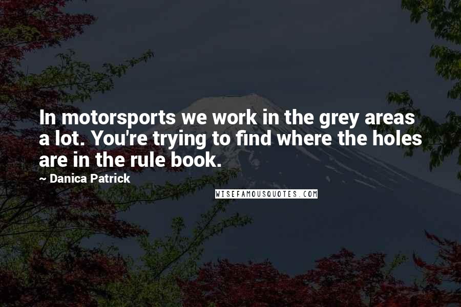 Danica Patrick quotes: In motorsports we work in the grey areas a lot. You're trying to find where the holes are in the rule book. Danica Patrick quotes: In motorsports we work in the grey areas a lot. You're trying to find where the holes are in the rule book.