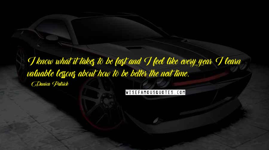 Danica Patrick quotes: I know what it takes to be fast and I feel like every year I learn valuable lessons about how to be better the next time. Danica Patrick quotes: I know what it takes to be fast and I feel like every year I learn valuable lessons about how to be better the next time.