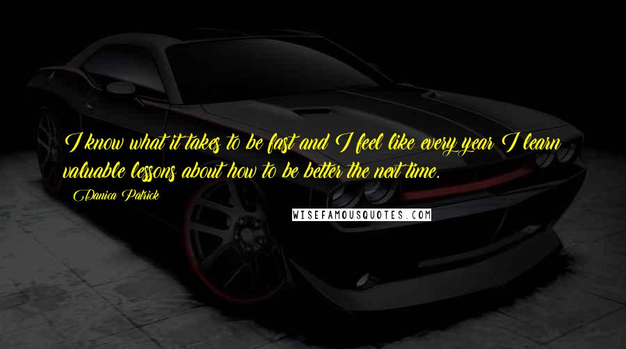 Danica Patrick quotes: I know what it takes to be fast and I feel like every year I learn valuable lessons about how to be better the next time.