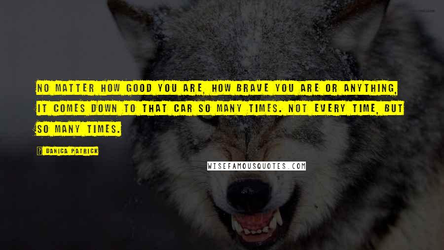 Danica Patrick quotes: No matter how good you are, how brave you are or anything, it comes down to that car so many times. Not every time, but so many times.