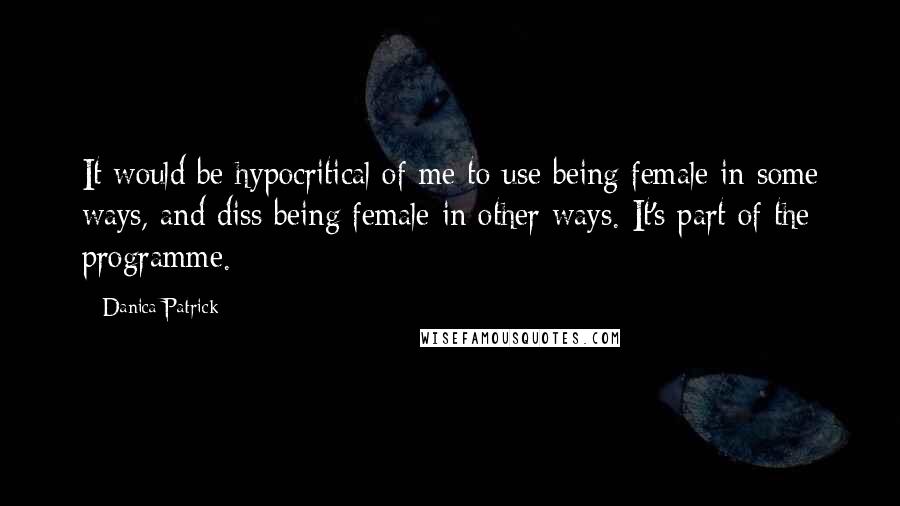 Danica Patrick quotes: It would be hypocritical of me to use being female in some ways, and diss being female in other ways. It's part of the programme. Danica Patrick quotes: It would be hypocritical of me to use being female in some ways, and diss being female in other ways. It's part of the programme.