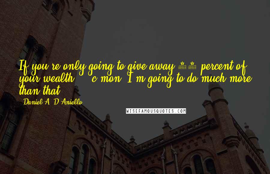 Daniel A. D'Aniello quotes: If you're only going to give away 50 percent of your wealth ... c'mon. I'm going to do much more than that.