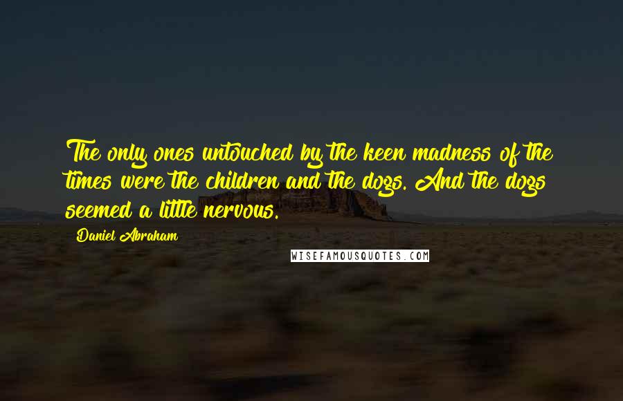 Daniel Abraham quotes: The only ones untouched by the keen madness of the times were the children and the dogs. And the dogs seemed a little nervous. Daniel Abraham quotes: The only ones untouched by the keen madness of the times were the children and the dogs. And the dogs seemed a little nervous.
