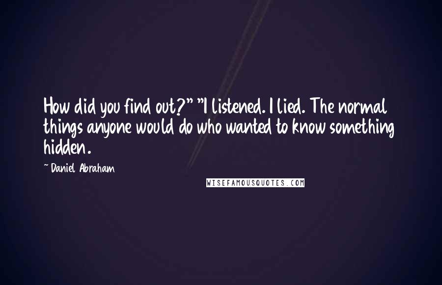 Daniel Abraham quotes: How did you find out?" "I listened. I lied. The normal things anyone would do who wanted to know something hidden. Daniel Abraham quotes: How did you find out?" "I listened. I lied. The normal things anyone would do who wanted to know something hidden.