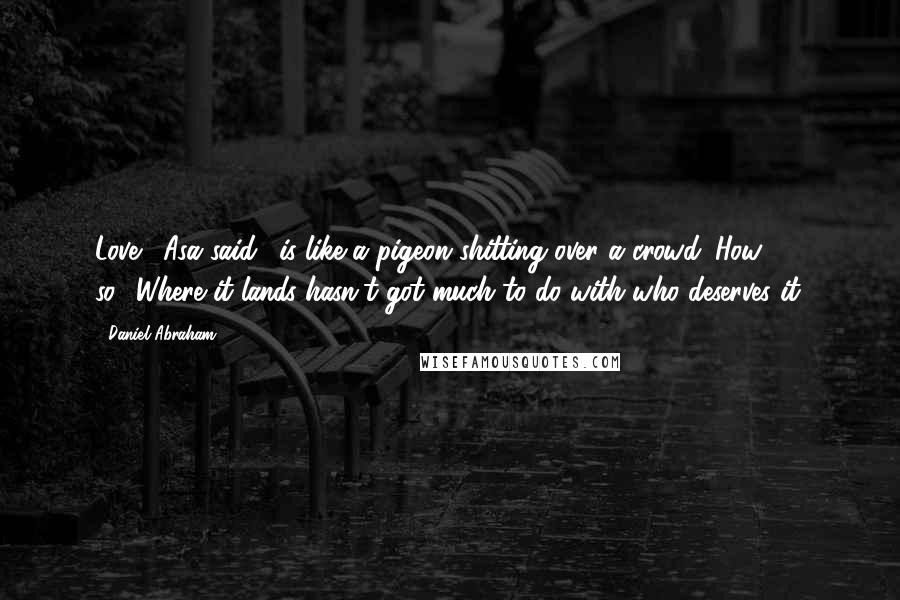 Daniel Abraham quotes: Love,' Asa said, 'is like a pigeon shitting over a crowd.''How so?''Where it lands hasn't got much to do with who deserves it.