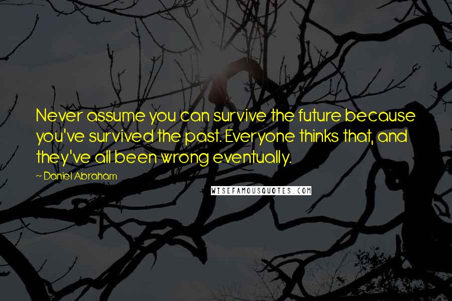 Daniel Abraham quotes: Never assume you can survive the future because you've survived the past. Everyone thinks that, and they've all been wrong eventually.