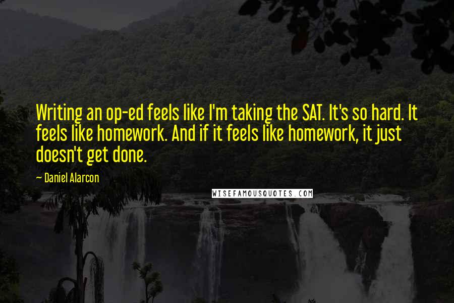 Daniel Alarcon quotes: Writing an op-ed feels like I'm taking the SAT. It's so hard. It feels like homework. And if it feels like homework, it just doesn't get done.