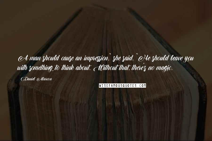 Daniel Alarcon quotes: A man should cause an impression," she said. "He should leave you with something to think about. Without that, there's no magic.