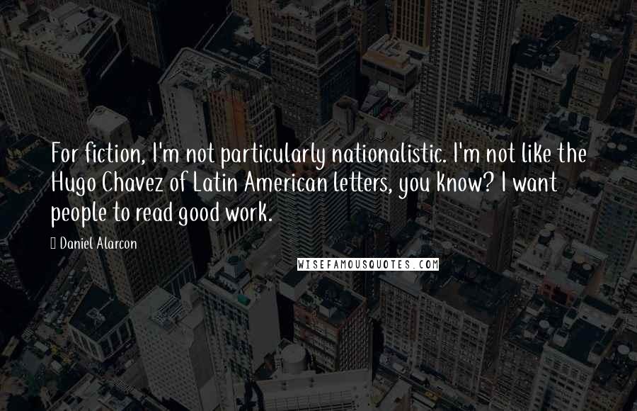 Daniel Alarcon quotes: For fiction, I'm not particularly nationalistic. I'm not like the Hugo Chavez of Latin American letters, you know? I want people to read good work.