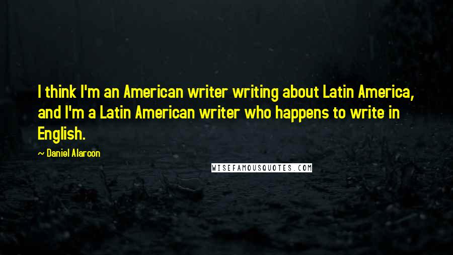 Daniel Alarcon quotes: I think I'm an American writer writing about Latin America, and I'm a Latin American writer who happens to write in English.