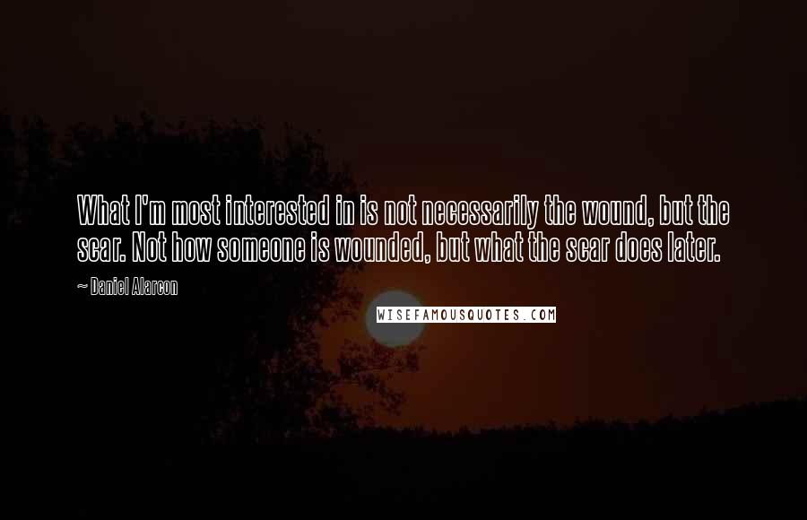 Daniel Alarcon quotes: What I'm most interested in is not necessarily the wound, but the scar. Not how someone is wounded, but what the scar does later.