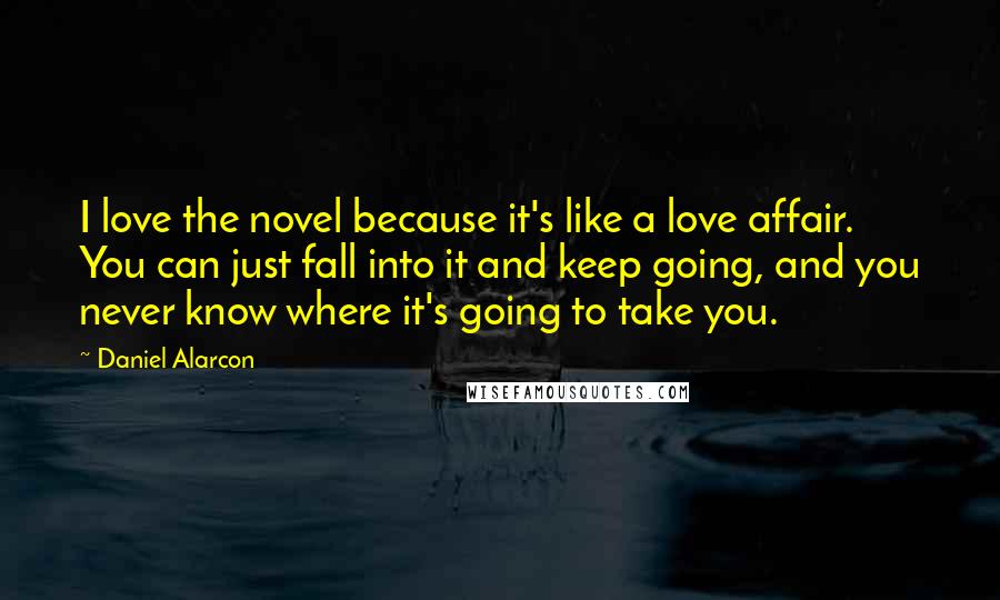 Daniel Alarcon quotes: I love the novel because it's like a love affair. You can just fall into it and keep going, and you never know where it's going to take you.