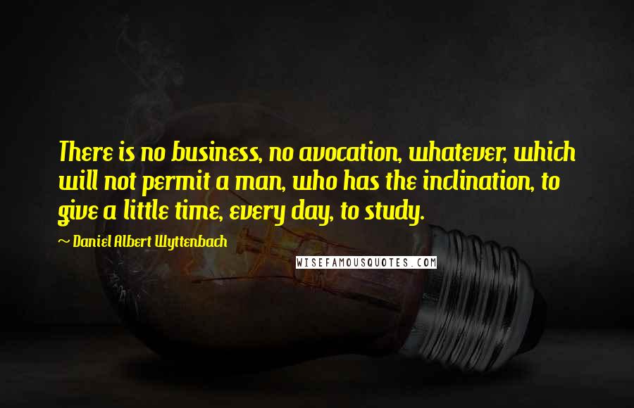 Daniel Albert Wyttenbach quotes: There is no business, no avocation, whatever, which will not permit a man, who has the inclination, to give a little time, every day, to study.