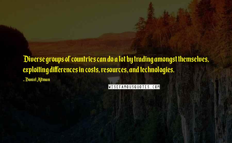 Daniel Altman quotes: Diverse groups of countries can do a lot by trading amongst themselves, exploiting differences in costs, resources, and technologies. Daniel Altman quotes: Diverse groups of countries can do a lot by trading amongst themselves, exploiting differences in costs, resources, and technologies.