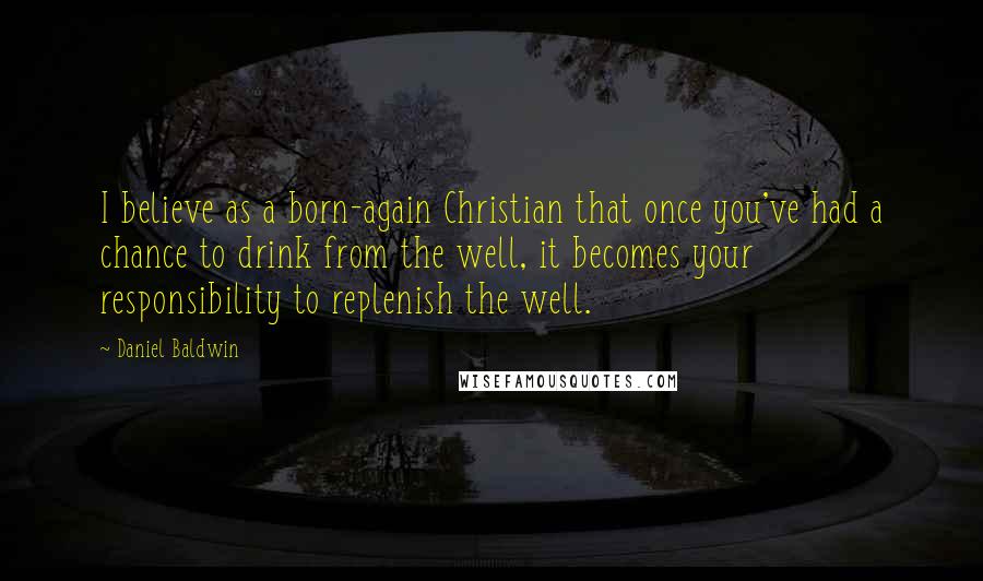 Daniel Baldwin quotes: I believe as a born-again Christian that once you've had a chance to drink from the well, it becomes your responsibility to replenish the well.