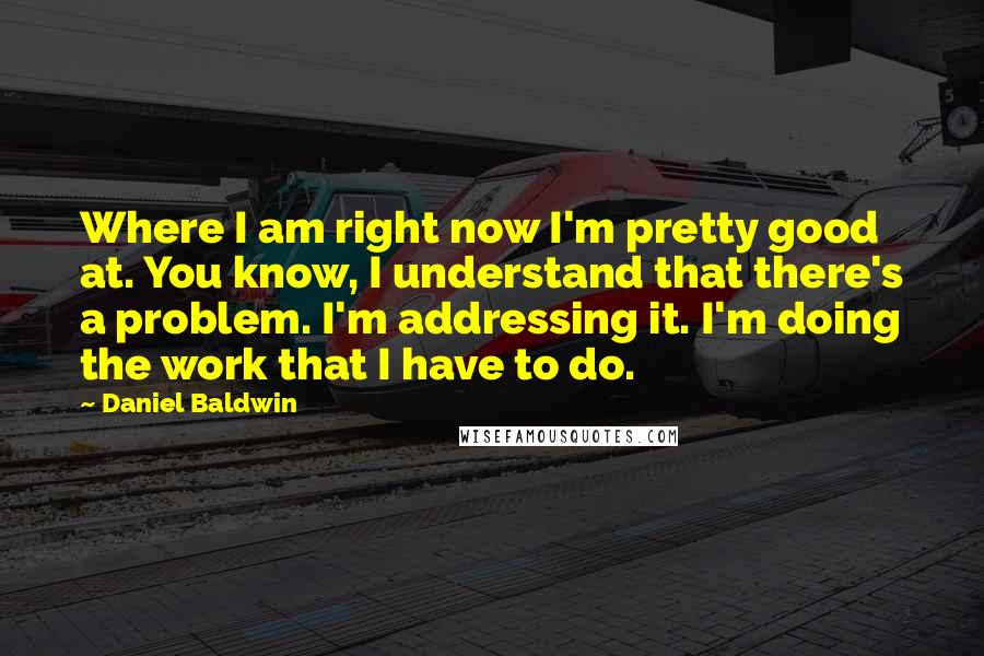 Daniel Baldwin quotes: Where I am right now I'm pretty good at. You know, I understand that there's a problem. I'm addressing it. I'm doing the work that I have to do.