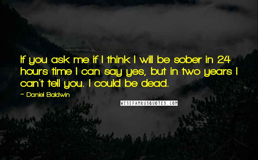 Daniel Baldwin quotes: If you ask me if I think I will be sober in 24 hours time I can say yes, but in two years I can't tell you. I could be