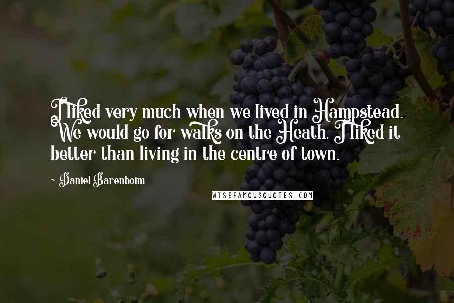 Daniel Barenboim quotes: I liked very much when we lived in Hampstead. We would go for walks on the Heath. I liked it better than living in the centre of town.