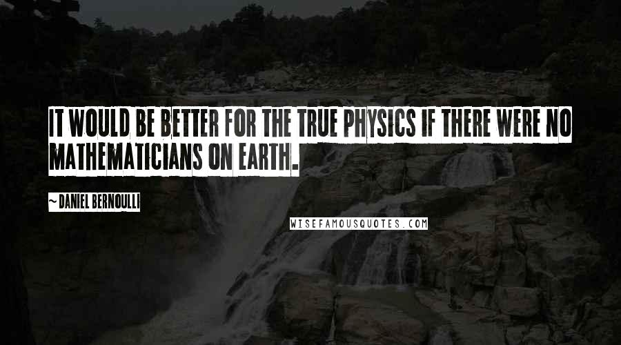 Daniel Bernoulli quotes: It would be better for the true physics if there were no mathematicians on earth.