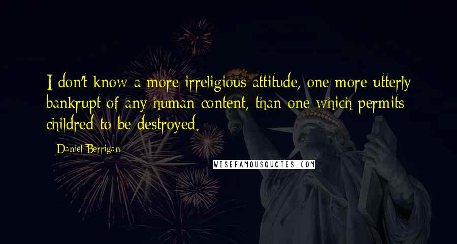 Daniel Berrigan quotes: I don't know a more irreligious attitude, one more utterly bankrupt of any human content, than one which permits childred to be destroyed.