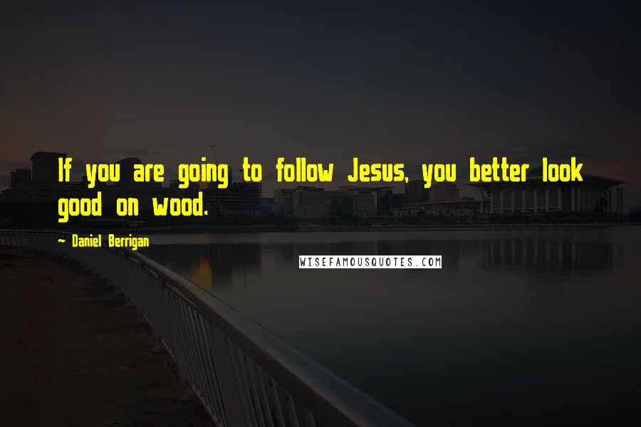Daniel Berrigan quotes: If you are going to follow Jesus, you better look good on wood.