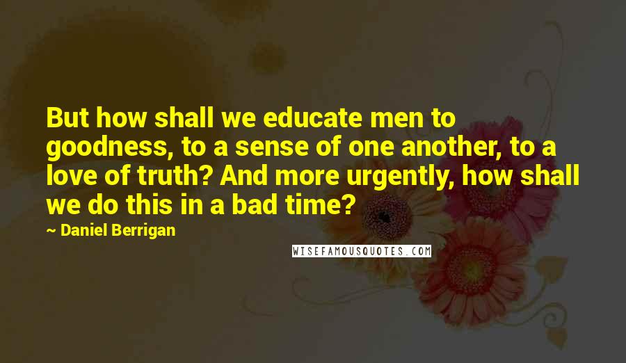 Daniel Berrigan quotes: But how shall we educate men to goodness, to a sense of one another, to a love of truth? And more urgently, how shall we do this in a bad