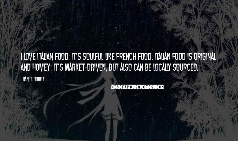 Daniel Boulud quotes: I love Italian food; it's soulful like French food. Italian food is original and homey; it's market-driven, but also can be locally sourced.