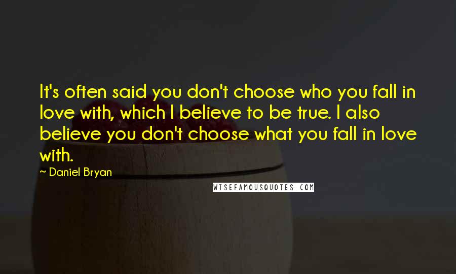 Daniel Bryan quotes: It's often said you don't choose who you fall in love with, which I believe to be true. I also believe you don't choose what you fall in love with. Daniel Bryan quotes: It's often said you don't choose who you fall in love with, which I believe to be true. I also believe you don't choose what you fall in love with.
