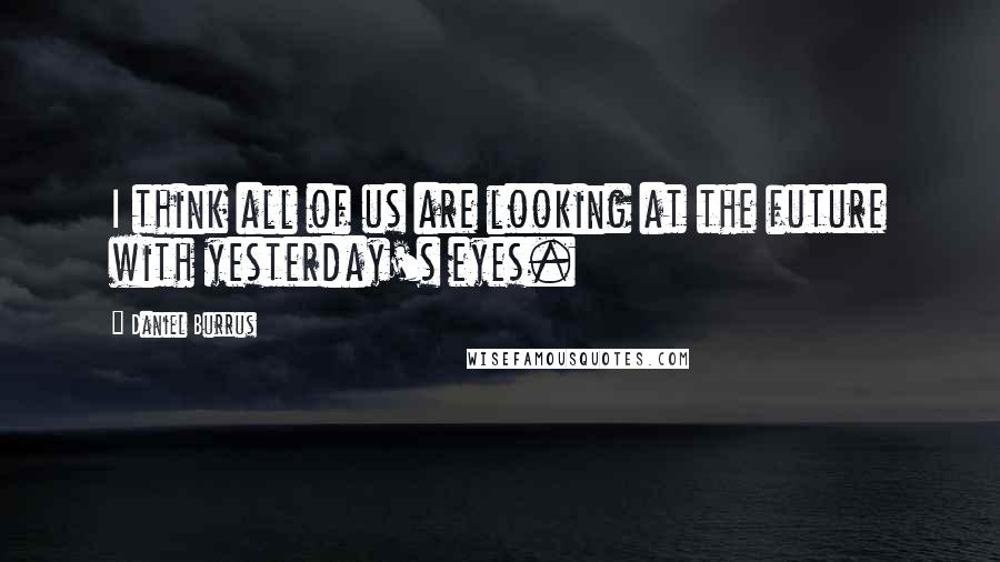 Daniel Burrus quotes: I think all of us are looking at the future with yesterday's eyes.