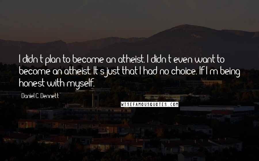 Daniel C. Dennett quotes: I didn't plan to become an atheist. I didn't even want to become an atheist. It's just that I had no choice. If I'm being honest with myself.
