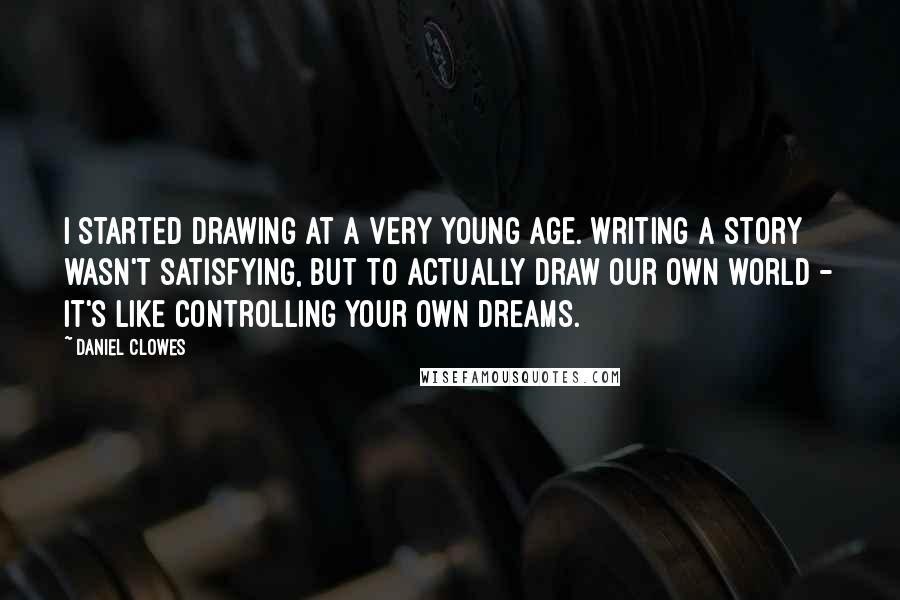 Daniel Clowes quotes: I started drawing at a very young age. Writing a story wasn't satisfying, but to actually draw our own world - it's like controlling your own dreams. Daniel Clowes quotes: I started drawing at a very young age. Writing a story wasn't satisfying, but to actually draw our own world - it's like controlling your own dreams.