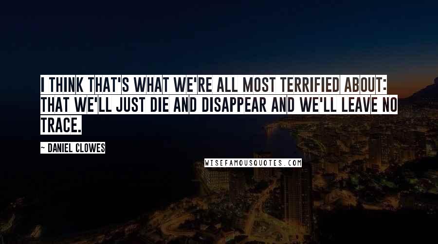Daniel Clowes quotes: I think that's what we're all most terrified about: that we'll just die and disappear and we'll leave no trace. Daniel Clowes quotes: I think that's what we're all most terrified about: that we'll just die and disappear and we'll leave no trace.