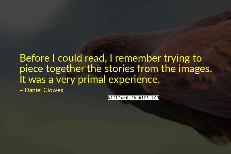 Daniel Clowes quotes: Before I could read, I remember trying to piece together the stories from the images. It was a very primal experience. Daniel Clowes quotes: Before I could read, I remember trying to piece together the stories from the images. It was a very primal experience.