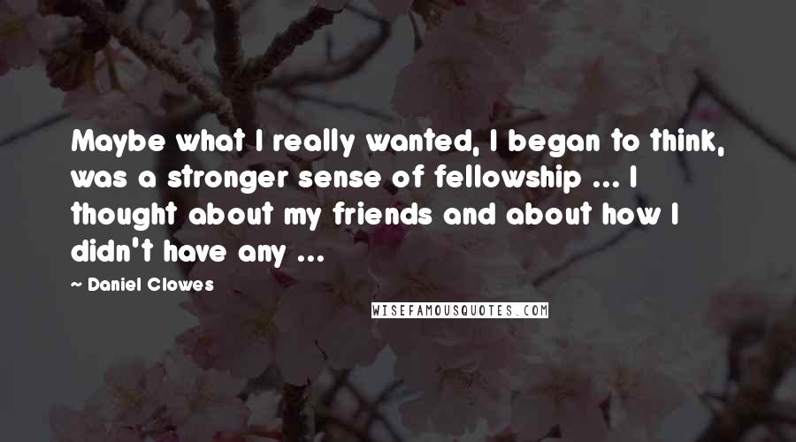 Daniel Clowes quotes: Maybe what I really wanted, I began to think, was a stronger sense of fellowship ... I thought about my friends and about how I didn't have any ... Daniel Clowes quotes: Maybe what I really wanted, I began to think, was a stronger sense of fellowship ... I thought about my friends and about how I didn't have any ...