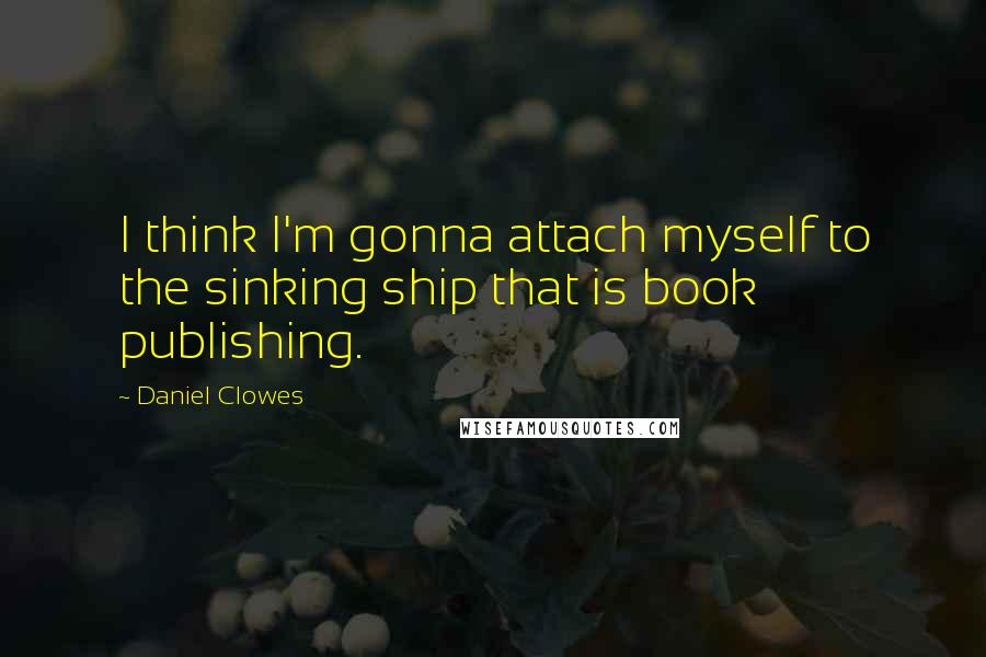 Daniel Clowes quotes: I think I'm gonna attach myself to the sinking ship that is book publishing.