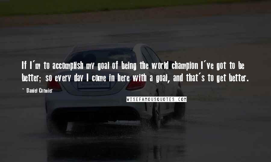 Daniel Cormier quotes: If I'm to accomplish my goal of being the world champion I've got to be better; so every day I come in here with a goal, and that's to get