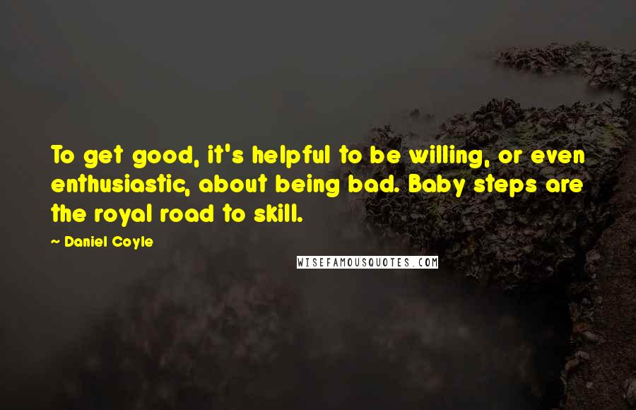Daniel Coyle quotes: To get good, it's helpful to be willing, or even enthusiastic, about being bad. Baby steps are the royal road to skill.