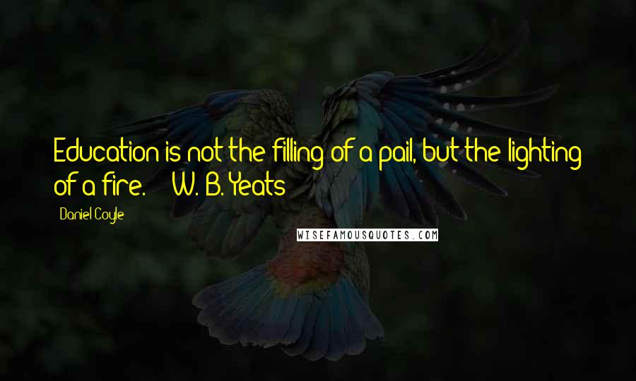 Daniel Coyle quotes: Education is not the filling of a pail, but the lighting of a fire. - W. B. Yeats