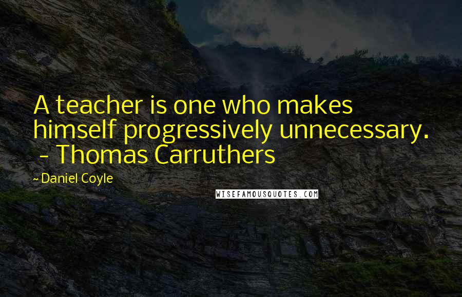 Daniel Coyle quotes: A teacher is one who makes himself progressively unnecessary. - Thomas Carruthers