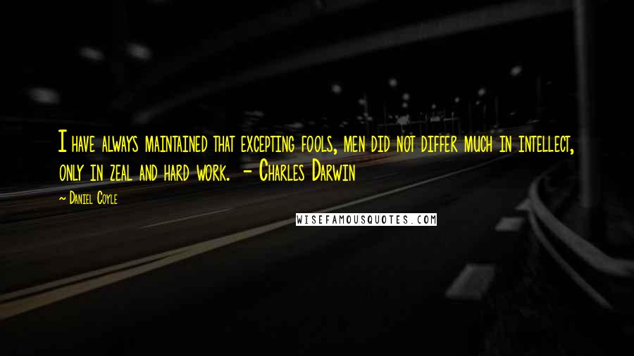 Daniel Coyle quotes: I have always maintained that excepting fools, men did not differ much in intellect, only in zeal and hard work. - Charles Darwin