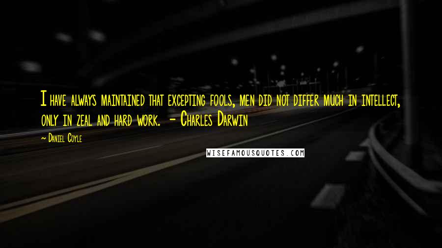 Daniel Coyle quotes: I have always maintained that excepting fools, men did not differ much in intellect, only in zeal and hard work. - Charles Darwin Daniel Coyle quotes: I have always maintained that excepting fools, men did not differ much in intellect, only in zeal and hard work. - Charles Darwin