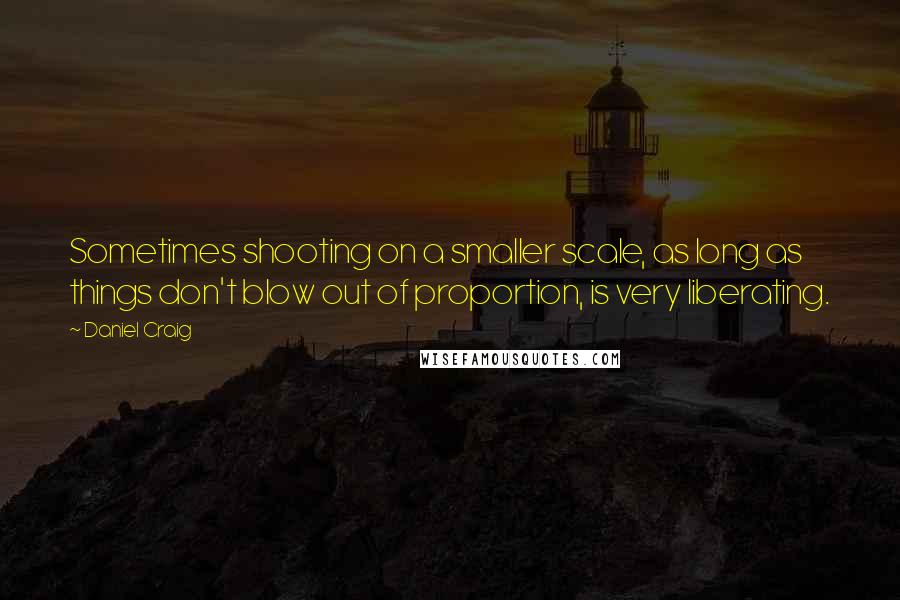 Daniel Craig quotes: Sometimes shooting on a smaller scale, as long as things don't blow out of proportion, is very liberating.