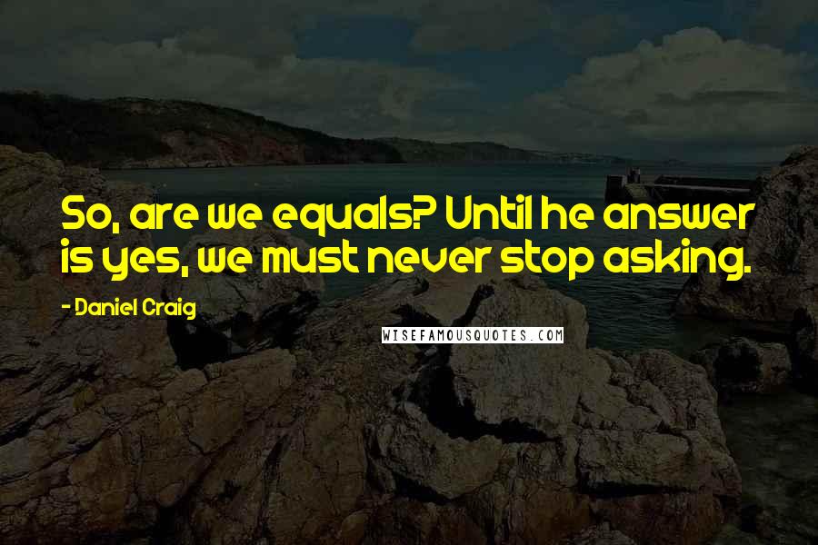 Daniel Craig quotes: So, are we equals? Until he answer is yes, we must never stop asking.