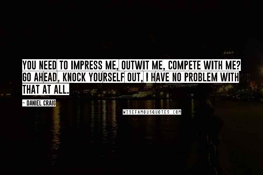 Daniel Craig quotes: You need to impress me, outwit me, compete with me? Go ahead, knock yourself out, I have no problem with that at all.