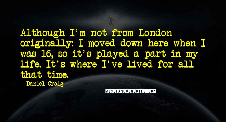 Daniel Craig quotes: Although I'm not from London originally: I moved down here when I was 16, so it's played a part in my life. It's where I've lived for all that time.