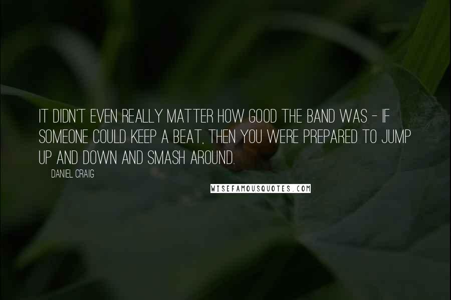 Daniel Craig quotes: It didn't even really matter how good the band was - if someone could keep a beat, then you were prepared to jump up and down and smash around.
