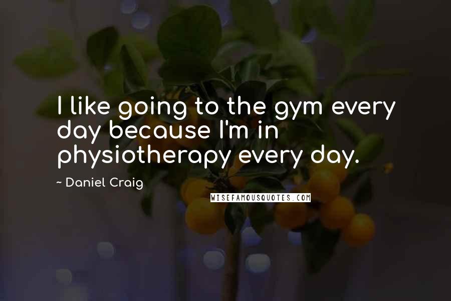 Daniel Craig quotes: I like going to the gym every day because I'm in physiotherapy every day.